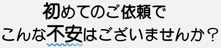 初めてのご依頼でこんな不安はございませんか？