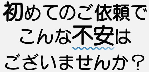 初めてのご依頼でこんな不安はございませんか？